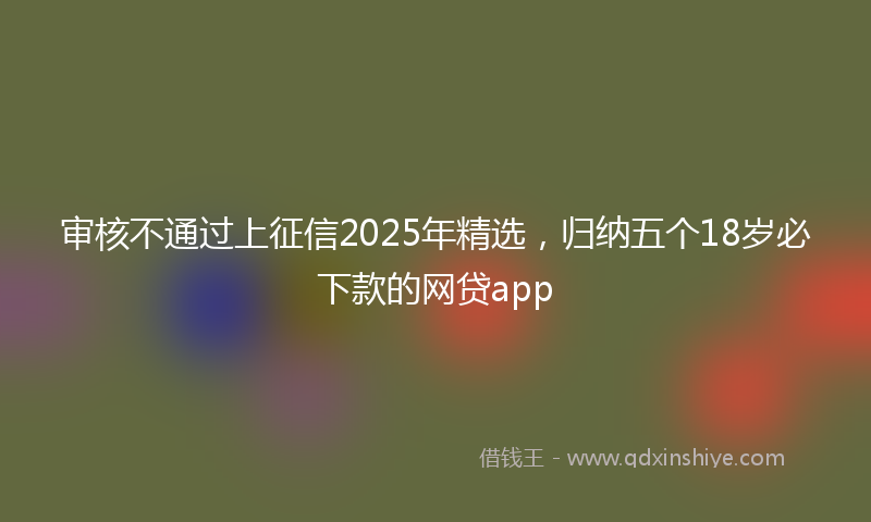 审核不通过上征信2025年精选，归纳五个18岁必下款的网贷app