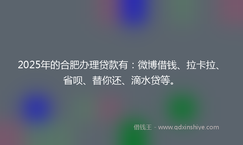 2025年的合肥办理贷款有：微博借钱、拉卡拉、省呗、替你还、滴水贷等。