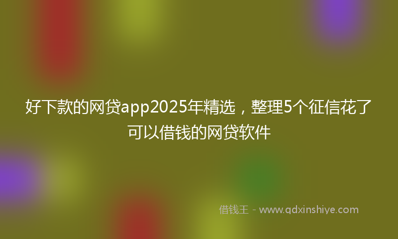 好下款的网贷app2025年精选，整理5个征信花了可以借钱的网贷软件