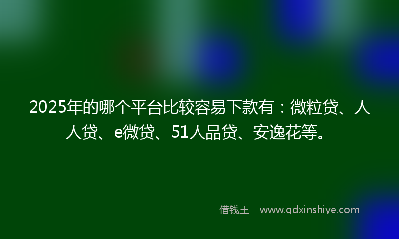 2025年的哪个平台比较容易下款有：微粒贷、人人贷、e微贷、51人品贷、安逸花等。