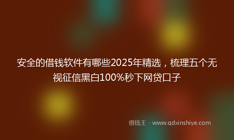 安全的借钱软件有哪些2025年精选，梳理五个无视征信黑白100%秒下网贷口子