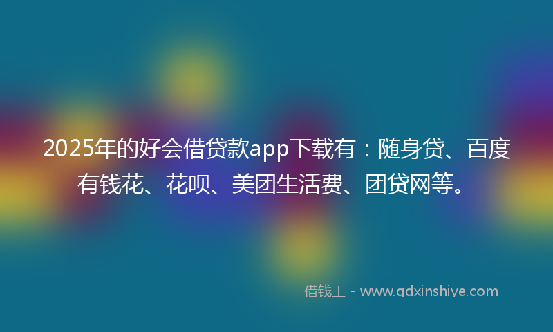 2025年的好会借贷款app下载有：随身贷、百度有钱花、花呗、美团生活费、团贷网等。