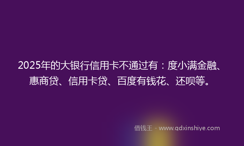 2025年的大银行信用卡不通过有：度小满金融、惠商贷、信用卡贷、百度有钱花、还呗等。