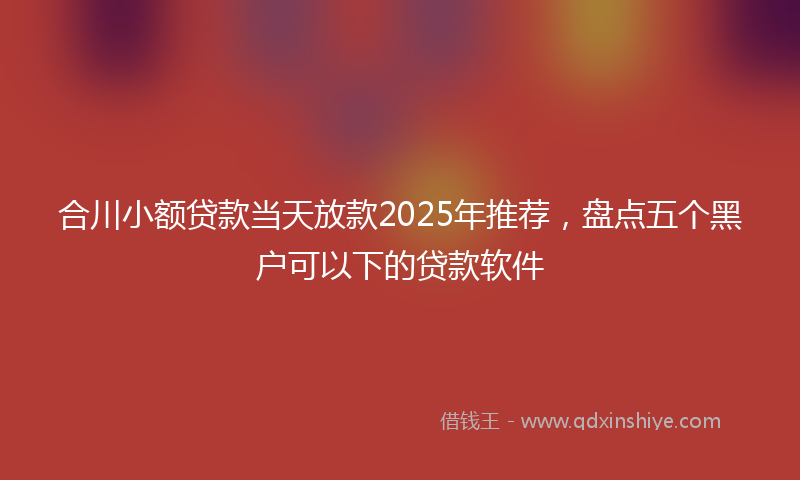 合川小额贷款当天放款2025年推荐，盘点五个黑户可以下的贷款软件