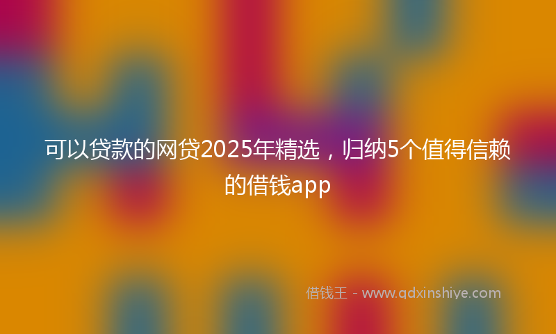 可以贷款的网贷2025年精选，归纳5个值得信赖的借钱app