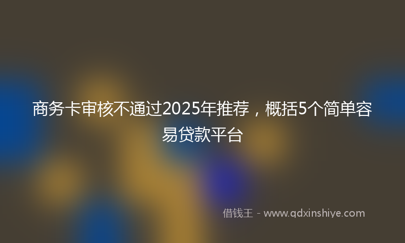 商务卡审核不通过2025年推荐，概括5个简单容易贷款平台