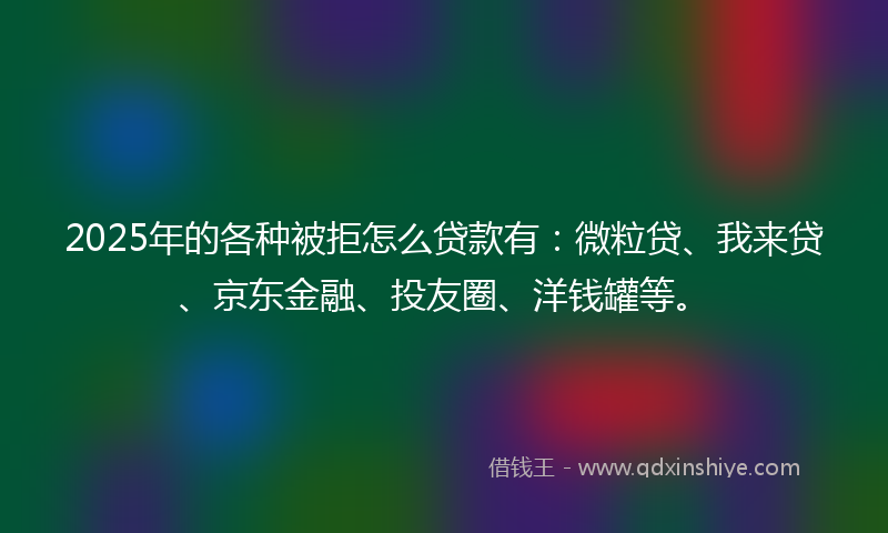 2025年的各种被拒怎么贷款有：微粒贷、我来贷、京东金融、投友圈、洋钱罐等。