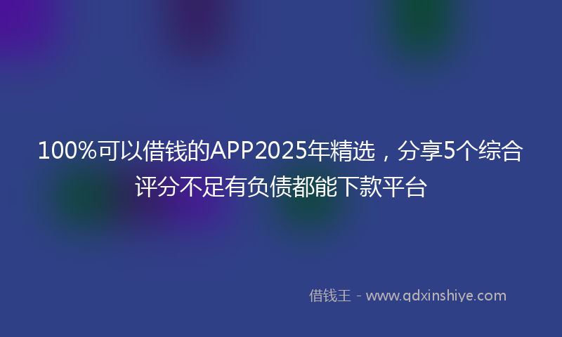100%可以借钱的APP2025年精选，分享5个综合评分不足有负债都能下款平台