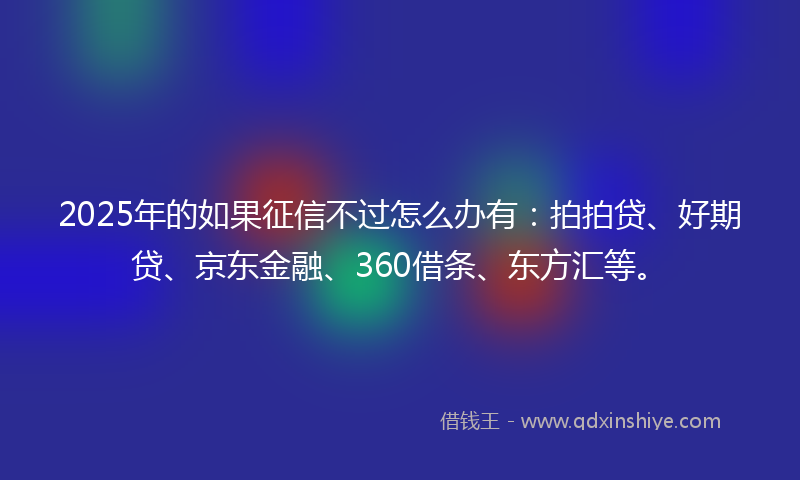 2025年的如果征信不过怎么办有：拍拍贷、好期贷、京东金融、360借条、东方汇等。
