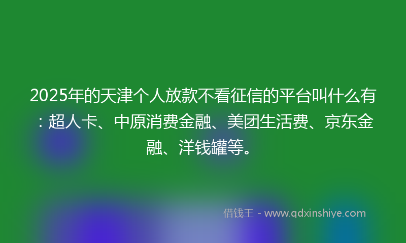 2025年的天津个人放款不看征信的平台叫什么有：超人卡、中原消费金融、美团生活费、京东金融、洋钱罐等。