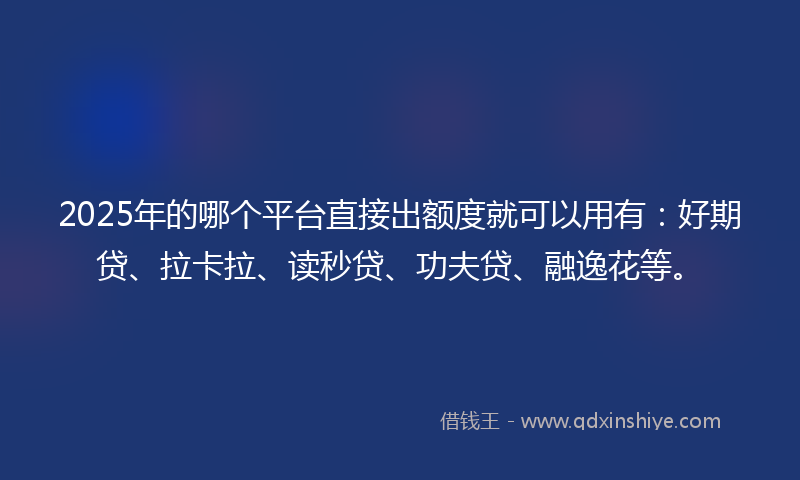 2025年的哪个平台直接出额度就可以用有：好期贷、拉卡拉、读秒贷、功夫贷、融逸花等。