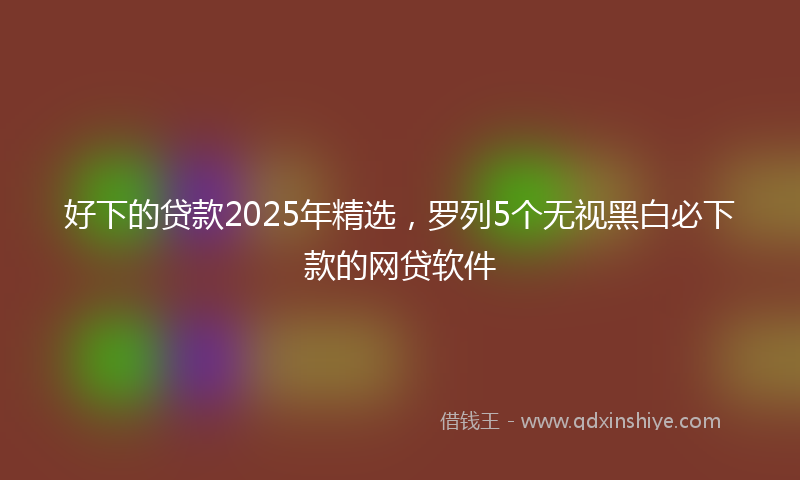 好下的贷款2025年精选，罗列5个无视黑白必下款的网贷软件