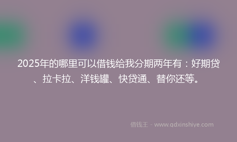 2025年的哪里可以借钱给我分期两年有：好期贷、拉卡拉、洋钱罐、快贷通、替你还等。