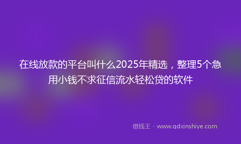在线放款的平台叫什么2025年精选，整理5个急用小钱不求征信流水轻松贷的软件