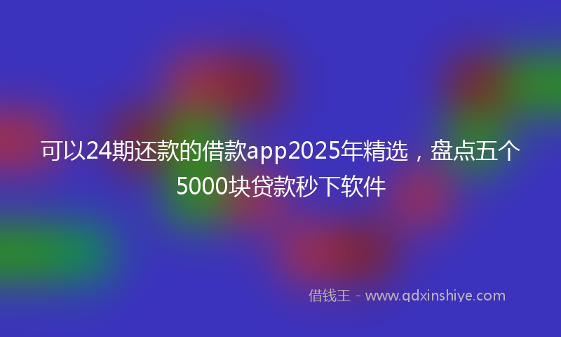 可以24期还款的借款app2025年精选，盘点五个5000块贷款秒下软件