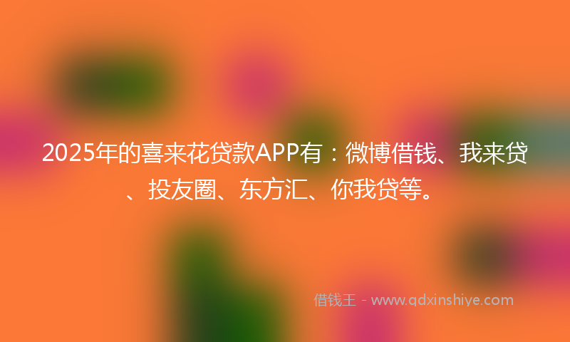 2025年的喜来花贷款APP有：微博借钱、我来贷、投友圈、东方汇、你我贷等。