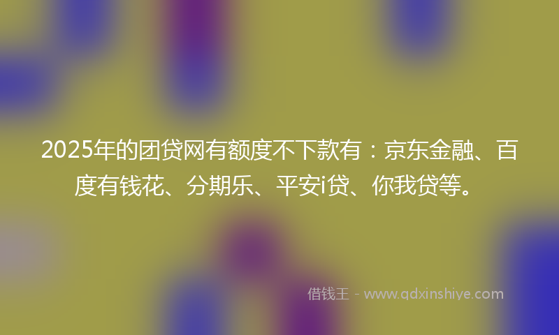 2025年的团贷网有额度不下款有：京东金融、百度有钱花、分期乐、平安i贷、你我贷等。