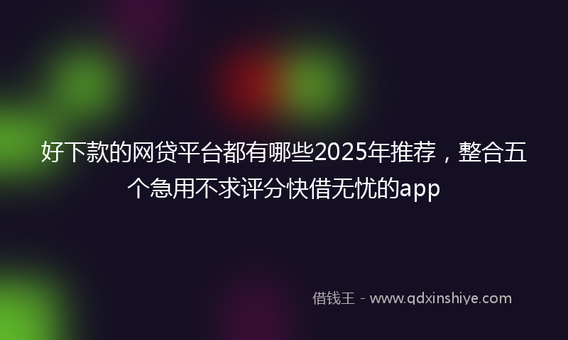 好下款的网贷平台都有哪些2025年推荐，整合五个急用不求评分快借无忧的app