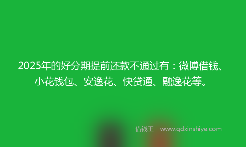 2025年的好分期提前还款不通过有：微博借钱、小花钱包、安逸花、快贷通、融逸花等。