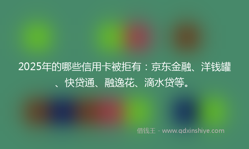 2025年的哪些信用卡被拒有：京东金融、洋钱罐、快贷通、融逸花、滴水贷等。