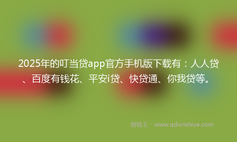 2025年的叮当贷app官方手机版下载有：人人贷、百度有钱花、平安i贷、快贷通、你我贷等。