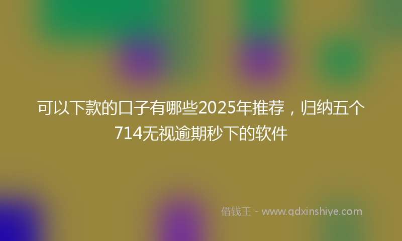 可以下款的口子有哪些2025年推荐，归纳五个714无视逾期秒下的软件