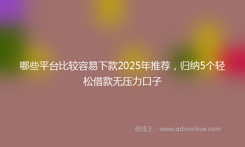 哪些平台比较容易下款2025年推荐，归纳5个轻松借款无压力口子