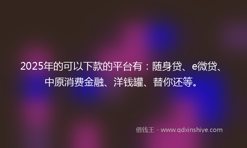 2025年的可以下款的平台有：随身贷、e微贷、中原消费金融、洋钱罐、替你还等。