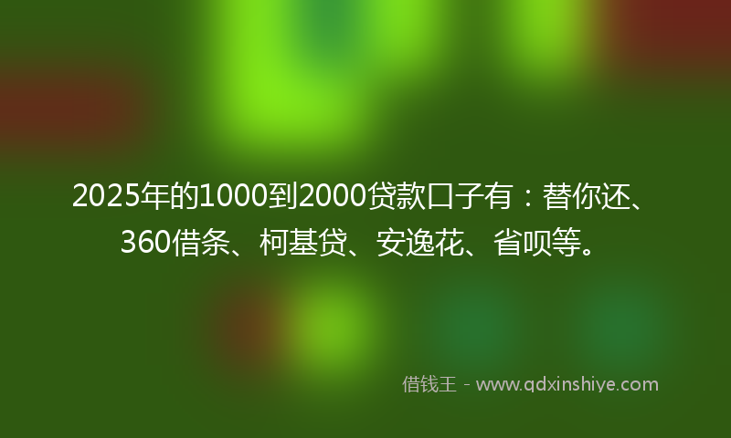 2025年的1000到2000贷款口子有：替你还、360借条、柯基贷、安逸花、省呗等。
