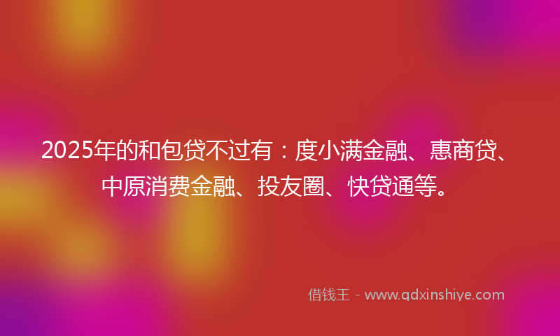 2025年的和包贷不过有：度小满金融、惠商贷、中原消费金融、投友圈、快贷通等。