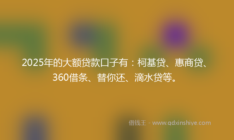 2025年的大额贷款口子有：柯基贷、惠商贷、360借条、替你还、滴水贷等。