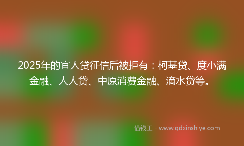 2025年的宜人贷征信后被拒有：柯基贷、度小满金融、人人贷、中原消费金融、滴水贷等。