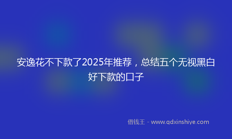 安逸花不下款了2025年推荐，总结五个无视黑白好下款的口子