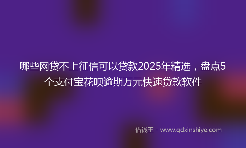 哪些网贷不上征信可以贷款2025年精选，盘点5个支付宝花呗逾期万元快速贷款软件
