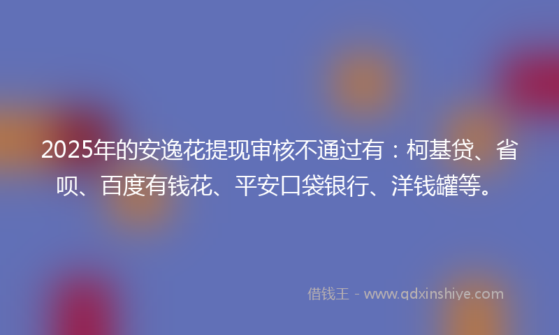 2025年的安逸花提现审核不通过有：柯基贷、省呗、百度有钱花、平安口袋银行、洋钱罐等。
