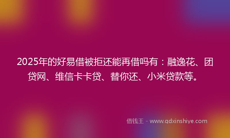 2025年的好易借被拒还能再借吗有：融逸花、团贷网、维信卡卡贷、替你还、小米贷款等。