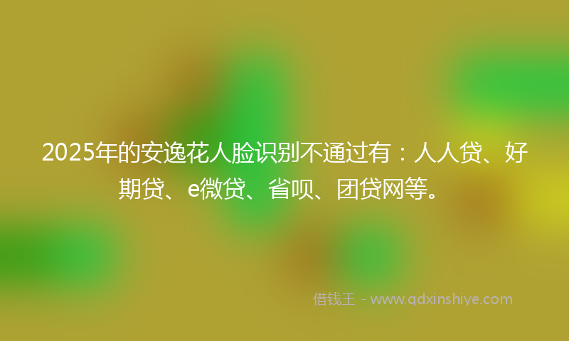 2025年的安逸花人脸识别不通过有：人人贷、好期贷、e微贷、省呗、团贷网等。
