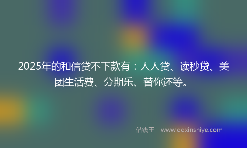 2025年的和信贷不下款有：人人贷、读秒贷、美团生活费、分期乐、替你还等。