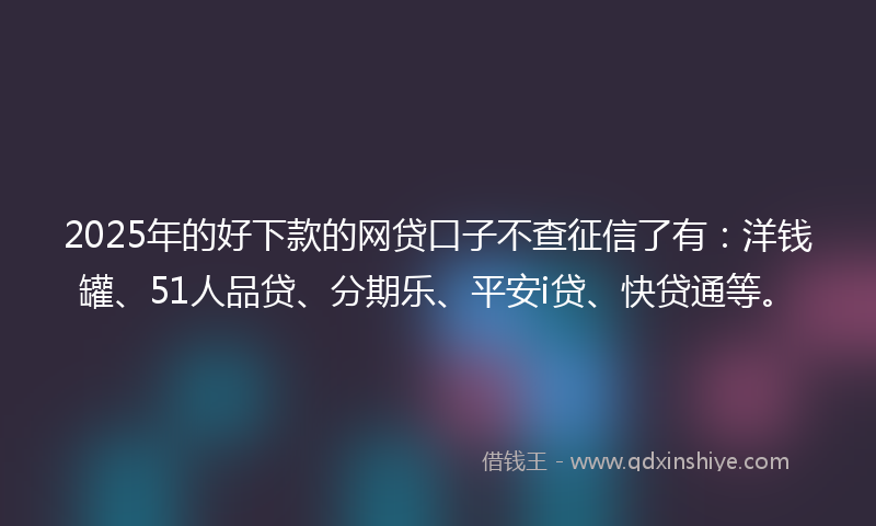 2025年的好下款的网贷口子不查征信了有：洋钱罐、51人品贷、分期乐、平安i贷、快贷通等。