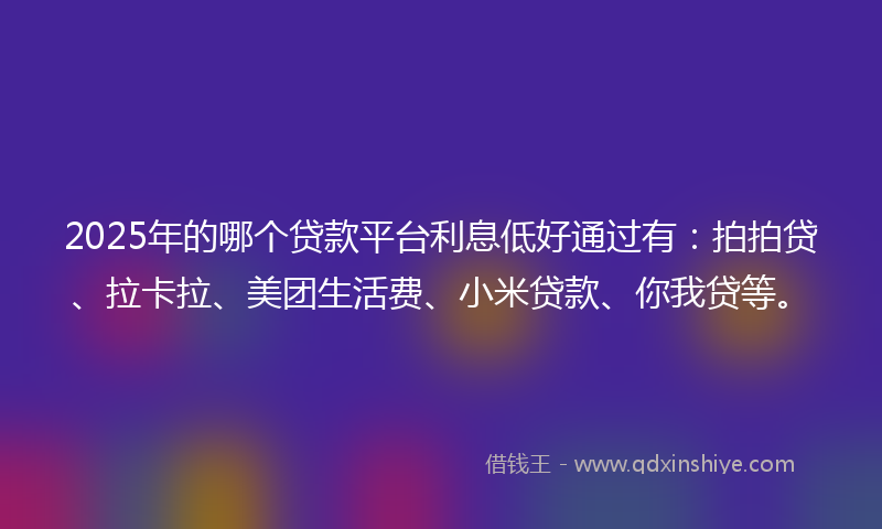 2025年的哪个贷款平台利息低好通过有：拍拍贷、拉卡拉、美团生活费、小米贷款、你我贷等。