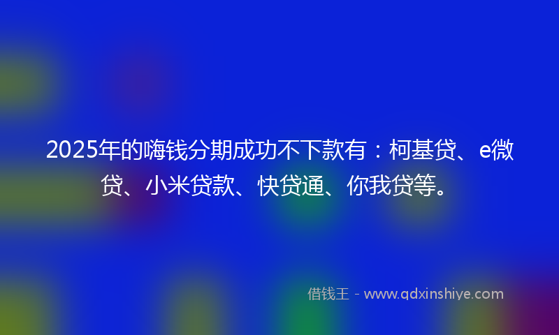 2025年的嗨钱分期成功不下款有：柯基贷、e微贷、小米贷款、快贷通、你我贷等。