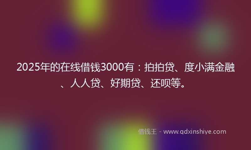 2025年的在线借钱3000有：拍拍贷、度小满金融、人人贷、好期贷、还呗等。
