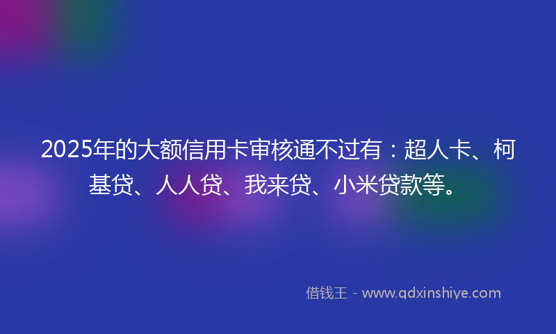 2025年的大额信用卡审核通不过有：超人卡、柯基贷、人人贷、我来贷、小米贷款等。