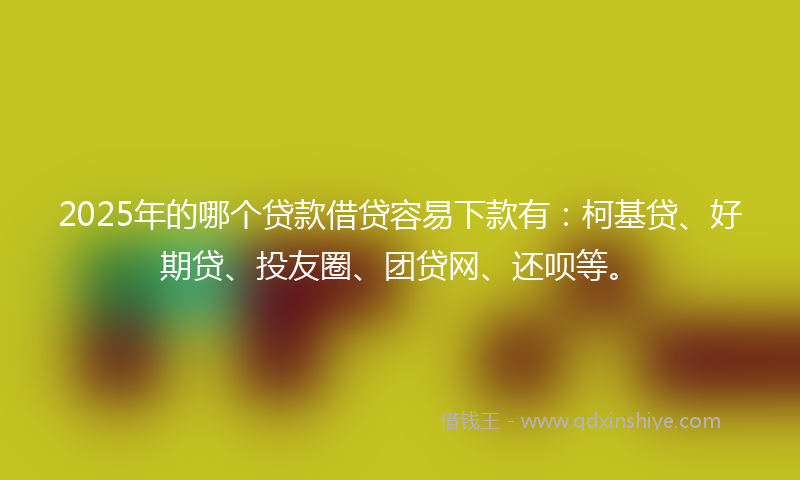 2025年的哪个贷款借贷容易下款有：柯基贷、好期贷、投友圈、团贷网、还呗等。