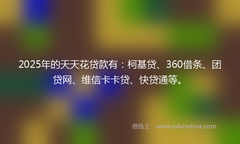 2025年的天天花贷款有：柯基贷、360借条、团贷网、维信卡卡贷、快贷通等。