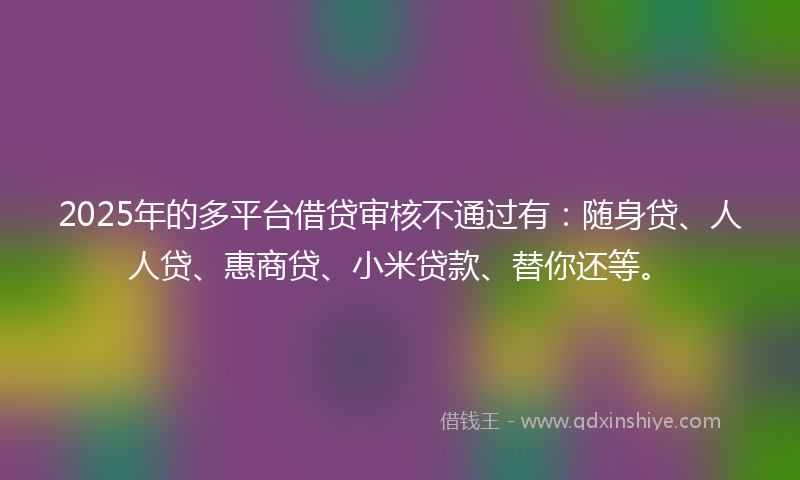 2025年的多平台借贷审核不通过有：随身贷、人人贷、惠商贷、小米贷款、替你还等。