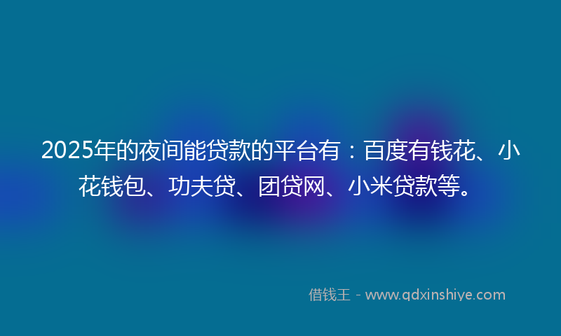 2025年的夜间能贷款的平台有：百度有钱花、小花钱包、功夫贷、团贷网、小米贷款等。