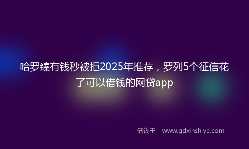 哈罗臻有钱秒被拒2025年推荐，罗列5个征信花了可以借钱的网贷app