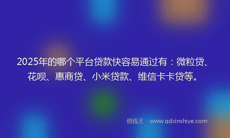 2025年的哪个平台贷款快容易通过有：微粒贷、花呗、惠商贷、小米贷款、维信卡卡贷等。
