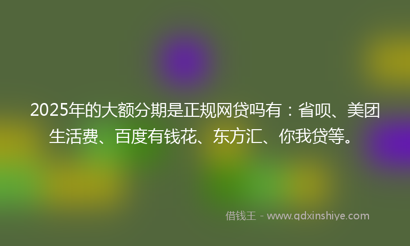 2025年的大额分期是正规网贷吗有：省呗、美团生活费、百度有钱花、东方汇、你我贷等。
